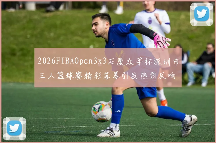 2026FIBAOpen3x3石厦众孚杯深圳市三人篮球赛精彩落幕引发热烈反响
