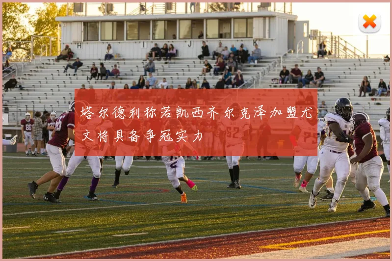塔尔德利称若凯西齐尔克泽加盟尤文将具备争冠实力